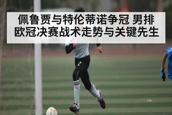 佩鲁贾与特伦蒂诺争冠 男排欧冠决赛战术走势与关键先生