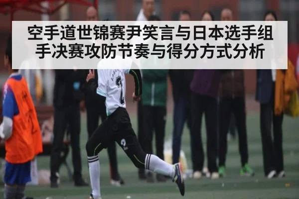 空手道世锦赛尹笑言与日本选手组手决赛攻防节奏与得分方式分析
