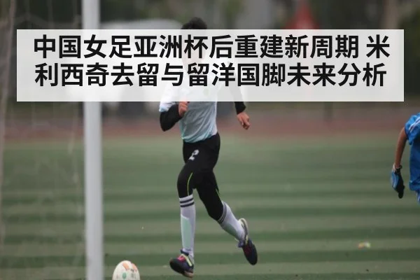 中国女足亚洲杯后重建新周期 米利西奇去留与留洋国脚未来分析