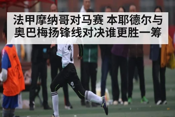 法甲摩纳哥对马赛 本耶德尔与奥巴梅扬锋线对决谁更胜一筹