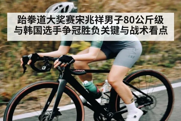 跆拳道大奖赛宋兆祥男子80公斤级与韩国选手争冠胜负关键与战术看点